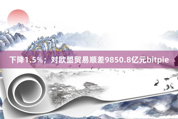 下降1.5%；对欧盟贸易顺差9850.8亿元bitpie