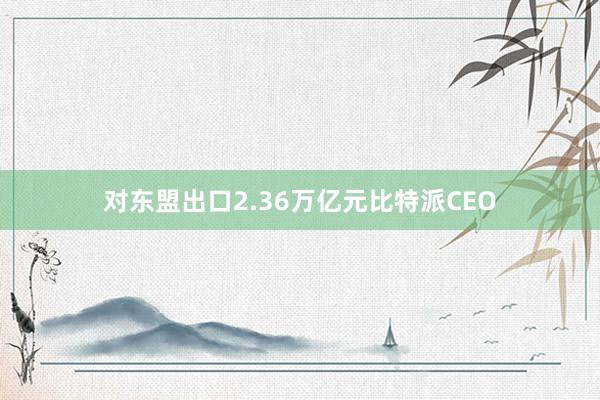 对东盟出口2.36万亿元比特派CEO