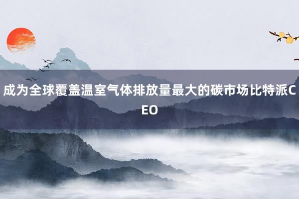 成为全球覆盖温室气体排放量最大的碳市场比特派CEO