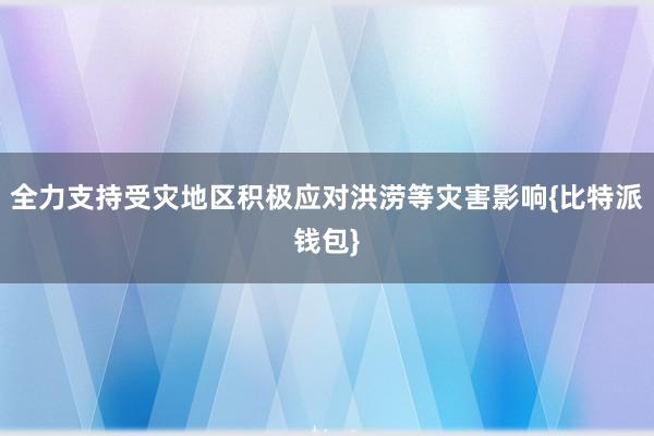 全力支持受灾地区积极应对洪涝等灾害影响{比特派钱包}