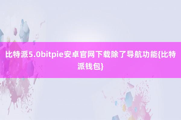 比特派5.0bitpie安卓官网下载除了导航功能{比特派钱包}