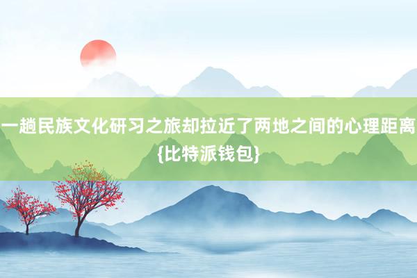 一趟民族文化研习之旅却拉近了两地之间的心理距离{比特派钱包}