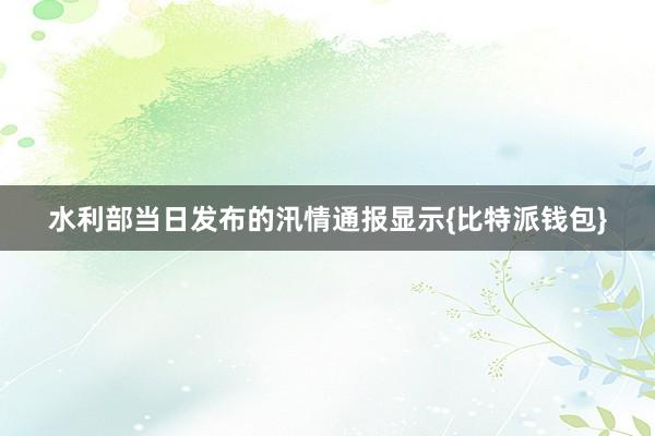 水利部当日发布的汛情通报显示{比特派钱包}