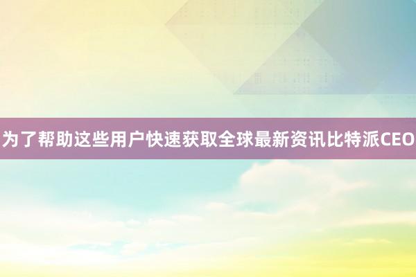 为了帮助这些用户快速获取全球最新资讯比特派CEO