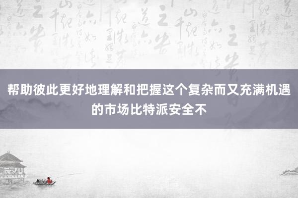 帮助彼此更好地理解和把握这个复杂而又充满机遇的市场比特派安全不