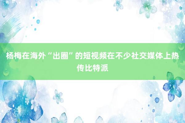 杨梅在海外“出圈”的短视频在不少社交媒体上热传比特派